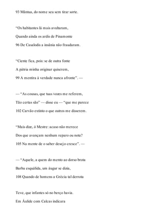 93 Mântua, do nome seu sem tirar sorte. 
“Os habitantes lá mais avultaram, 
Quando ainda os ardis de Pinamonte 
96 De Casalodis a insânia não fraudaram. 
“Ciente fica, pois: se de outra fonte 
A pátria minha originar quiserem, 
99 A mentira à verdade nunca afronte”. — 
— “As cousas, que tuas vozes me referem, 
Tão certas são” — disse eu — “que me parece 
102 Carvão extinto o que outros me disserem. 
“Mais dize, ó Mestre: acaso não merece 
Dos que avançam nenhum reparo ou nota? 
105 Na mente de o saber desejo cresce”. — 
— “Aquele, a quem do mento ao dorso brota 
Barba esquálida, um áugur se dizia, 
108 Quando de homens a Grécia tal derrota 
Teve, que infantes só no berço havia. 
Em Áulide com Calcas indicara 
 