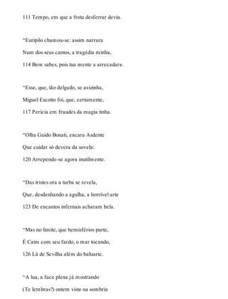 111 Tempo, em que a frota desferrar devia. 
“Eurípilo chamou-se: assim narrara 
Num dos seus cantos, a tragédia minha, 
114 Bem sabes, pois tua mente a arrecadara. 
“Esse, que, tão delgado, se avizinha, 
Miguel Escotto foi, que, certamente, 
117 Perícia em fraudes da magia tinha. 
“Olha Guido Bonati, encara Asdente 
Que cuidar só devera da sovela: 
120 Arrepende-se agora inutilmente. 
“Das tristes ora a turba se revela, 
Que, desdenhando a agulha, a horrível arte 
123 De encantos infernais acharam bela. 
“Mas no limite, que hemisférios parte, 
É Caim com seu fardo, o mar tocando, 
126 Lá de Sevilha além do baluarte. 
“A lua, a face plena já mostrando 
(Te lembras?) ontem viste na sombria 
 