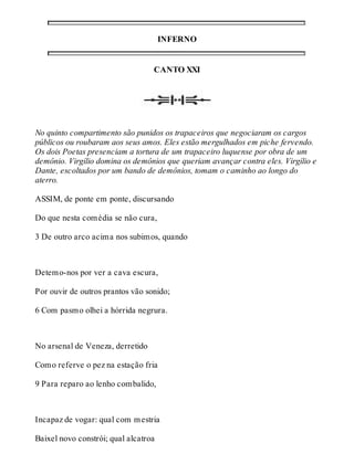 INFERNO 
CANTO XXI 
No quinto compartimento são punidos os trapaceiros que negociaram os cargos 
públicos ou roubaram aos seus amos. Eles estão mergulhados em piche fervendo. 
Os dois Poetas presenciam a tortura de um trapaceiro luquense por obra de um 
demônio. Virgílio domina os demônios que queriam avançar contra eles. Virgílio e 
Dante, escoltados por um bando de demônios, tomam o caminho ao longo do 
aterro. 
ASSIM, de ponte em ponte, discursando 
Do que nesta comédia se não cura, 
3 De outro arco acima nos subimos, quando 
Detemo-nos por ver a cava escura, 
Por ouvir de outros prantos vão sonido; 
6 Com pasmo olhei a hórrida negrura. 
No arsenal de Veneza, derretido 
Como referve o pez na estação fria 
9 Para reparo ao lenho combalido, 
Incapaz de vogar: qual com mestria 
Baixel novo constrói; qual alcatroa 
 