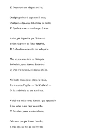 12 O que teve em viagens avaria; 
Qual pregos bate à popa qual à proa; 
Qual remos faz, qual linho torce ou parte; 
15 Qual mezena e artemão aperfeiçoa: 
Assim, por fogo não, por divina arte 
Betume espesso, ao fundo refervia, 
18 As bordas enviscando em toda parte. 
Mas no pez só na tona eu distinguia 
Borbulhão, que a fervura levantava, 
21 Que ora inchava, ora rápido abatia. 
No fundo enquanto os olhos eu fitava, 
Exclamando Virgílio: — Eia! Cuidado! — 
24 Para si donde eu era me tirava. 
Voltei-me então como homem, que apressado 
É por saber o que fugir convenha, 
27 De súbito pavor sendo atalhado, 
Olha sem que por isso se detenha, 
E logo atrás de nós eu vi correndo 
 
