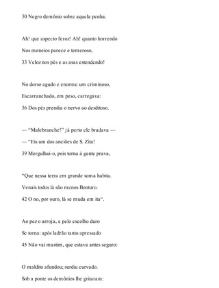 30 Negro demônio sobre aquela penha. 
Ah! que aspecto feroz! Ah! quanto horrendo 
Nos meneios parece e temeroso, 
33 Veloz nos pés e as asas estendendo! 
No dorso agudo e enorme um criminoso, 
Escarranchado, em peso, carregava: 
36 Dos pés prendia o nervo ao desditoso. 
— “Malebranche!” já perto ele bradava — 
— “Eis um dos anciões de S. Zita! 
39 Mergulhai-o, pois torna à gente prava, 
“Que nessa terra em grande soma habita. 
Venais todos lá são menos Bonturo. 
42 O no, por ouro, lá se muda em ita“. 
Ao pez o arroja, e pelo escolho duro 
Se torna: após ladrão tanto apressado 
45 Não vai mastim, que estava antes seguro: 
O maldito afundou; surdiu curvado. 
Sob a ponte os demônios lhe gritaram: 
 