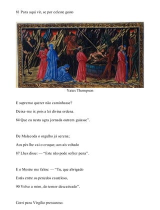 81 Para aqui vir, se por celeste gosto 
Yates Thompson 
E supremo querer não caminhasse? 
Deixa-me ir; pois a lei divina ordena. 
84 Que eu nesta agra jornada outrem guiasse”. 
De Malacoda o orgulho já serena; 
Aos pés lhe cai o croque; aos ais voltado 
87 Lhes disse: — “Este não pode sofrer pena”. 
E o Mestre me falou: — “Tu, que abrigado 
Estás entre os penedos cauteloso, 
90 Volve a mim, do temor descativado”. 
Corri para Virgílio pressuroso. 
 
