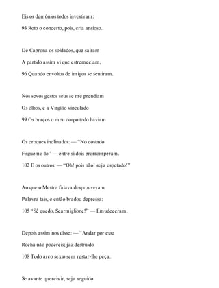 Eis os demônios todos investiram: 
93 Roto o concerto, pois, cria ansioso. 
De Caprona os soldados, que saíram 
A partido assim vi que estremeciam, 
96 Quando envoltos de imigos se sentiram. 
Nos sevos gestos seus se me prendiam 
Os olhos, e a Virgílio vinculado 
99 Os braços o meu corpo todo haviam. 
Os croques inclinados: — “No costado 
Fisguemo-lo” — entre si dois prorromperam. 
102 E os outros: — “Oh! pois não! seja espetado!” 
Ao que o Mestre falava desprouveram 
Palavra tais, e então bradou depressa: 
105 “Sê quedo, Scarmiglione!” — Emudeceram. 
Depois assim nos disse: — “Andar por essa 
Rocha não podereis; jaz destruído 
108 Todo arco sexto sem restar-lhe peça. 
Se avante quereis ir, seja seguido 
 