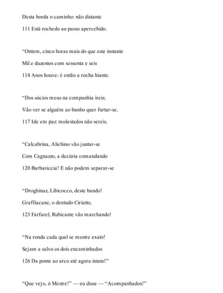 Desta borda o caminho: não distante 
111 Está rochedo ao passo apercebido. 
“Ontem, cinco horas mais do que este instante 
Mil e duzentos com sessenta e seis 
114 Anos houve: é então a rocha hiante. 
“Dos sócios meus na companhia ireis; 
Vão ver se alguém ao banho quer furtar-se. 
117 Ide em paz: molestados não sereis. 
“Calcabrina, Alichino vão juntar-se 
Com Cagnazzo, a decúria comandando 
120 Barbariccia! E não podem separar-se 
“Droghinaz, Libicocco, deste bando! 
Graffiacane, o dentudo Ciriatto, 
123 Farfarel, Rubicante vão marchando! 
“Na ronda cada qual se mostre exato! 
Sejam a salvo os dois encaminhados 
126 Da ponte ao arco até agora intato!” 
“Que vejo, ó Mestre!” — eu disse — “Acompanhados!” 
 