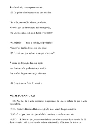 Se sabes ir só, vamos prontamente; 
129 De guias tais dispensam-se os cuidados. 
“Se tu és, como sóis, Mestre, prudente, 
Não vês que os dentes seus estão rangendo, 
132 Que nos encaram com furor crescente?” 
“Não temas” — disse o Mestre, respondendo — 
“Ranger os dentes deixa-os a seu gosto: 
135 É contra os que ardem lá no pez horrendo”. 
À sestra os dez então fizeram rosto; 
Nos dentes cada qual mostra primeiro, 
Por mofa a língua ao cabo já disposto; 
139 E ele trompa fazia do traseiro. 
NOTAS DO CANTO XXI 
[1] 38. Anciões de S. Zita, supremos magistrados de Lucca, cidade de que S. Zita 
é protetora. 
[2] 41. Bonturo, Bonturo Dati, magistrado mais venal do que os outros. 
[3] 42. O no, por ouro etc., por dinheiro o não se transforma em sim. 
[4] 112-114. Ontem, etc., o demônio falava cinco horas antes do meio-dia de 26 
de março de 1300. Ao meio-dia teriam transcorrido 1266 anos da morte de 
 