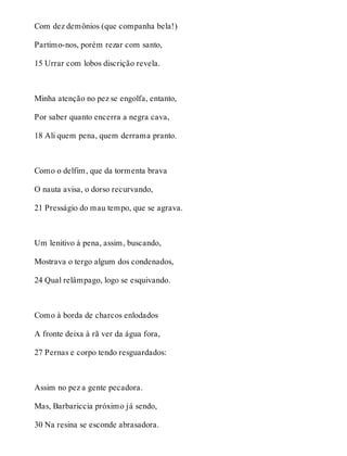 Com dez demônios (que companha bela!) 
Partimo-nos, porém rezar com santo, 
15 Urrar com lobos discrição revela. 
Minha atenção no pez se engolfa, entanto, 
Por saber quanto encerra a negra cava, 
18 Ali quem pena, quem derrama pranto. 
Como o delfim, que da tormenta brava 
O nauta avisa, o dorso recurvando, 
21 Presságio do mau tempo, que se agrava. 
Um lenitivo à pena, assim, buscando, 
Mostrava o tergo algum dos condenados, 
24 Qual relâmpago, logo se esquivando. 
Como à borda de charcos enlodados 
A fronte deixa à rã ver da água fora, 
27 Pernas e corpo tendo resguardados: 
Assim no pez a gente pecadora. 
Mas, Barbariccia próximo já sendo, 
30 Na resina se esconde abrasadora. 
 