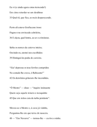 Eu vi (e ainda agora estou tremendo!) 
Em cima retardar-se um desditoso 
33 Qual rã, que fica, as mais desparecendo. 
Perto ali estava Grafiacane iroso: 
Fisgou-o na enviscada cabeleira, 
36 E alçou, qual lontra, ao ar o criminoso. 
Sabia os nomes da caterva inteira; 
Ouvindo-os, atentei nos escolhidos: 
39 Distingui-los podia de carreira. 
“Eia! depressa os teus ferrões compridos 
No costado lhe crava, ó Rubicante!” 
42 Os demônios gritaram-lhe incendidos. 
“Ó Mestre” — disse — “inquire insinuante 
Quem seja aquele mísero e mesquinho 
45 Que em mãos caiu da turba petulante”. 
Moveu-se o Mestre e, à cava já vizinho, 
Perguntou-lhe em que terra ele nascera. 
48 — “Em Navarra” — tornou-lhe — eu tive o ninho. 
 