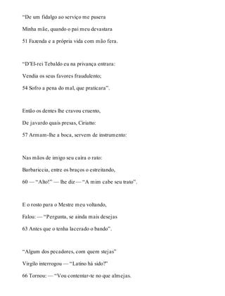 “De um fidalgo ao serviço me pusera 
Minha mãe, quando o pai meu devastara 
51 Fazenda e a própria vida com mão fera. 
“D’El-rei Tebaldo eu na privança entrara: 
Vendia os seus favores fraudulento; 
54 Sofro a pena do mal, que praticara”. 
Então os dentes lhe cravou cruento, 
De javardo quais presas, Ciriatto: 
57 Armam-lhe a boca, servem de instrumento: 
Nas mãos de imigo seu caíra o rato: 
Barbariccia, entre os braços o estreitando, 
60 — “Alto!” — lhe diz — “A mim cabe seu trato”. 
E o rosto para o Mestre meu voltando, 
Falou: — “Pergunta, se ainda mais desejas 
63 Antes que o tenha lacerado o bando”. 
“Algum dos pecadores, com quem stejas” 
Virgílo interrogou — “Latino há sido?” 
66 Tornou: — “Vou contentar-te no que almejas. 
 
