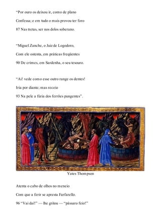 “Por ouro os deixou ir, como de plano 
Confessa; e em tudo o mais provou ter foro 
87 Nas tretas, ser nos dolos soberano. 
“Miguel Zanche, o Juiz de Logodoro, 
Com ele ostenta, em práticas freqüentes 
90 De crimes, em Sardenha, o seu tesouro. 
“Ai! vede como esse outro range os dentes! 
Iria por diante; mas receio 
93 Na pele a fúria dos ferrões pungentes”. 
Yates Thompson 
Atenta o cabo de olhos no meneio 
Com que a ferir se apresta Farfarello. 
96 “Vai daí!” — lhe gritou — “pássaro feio!” 
 