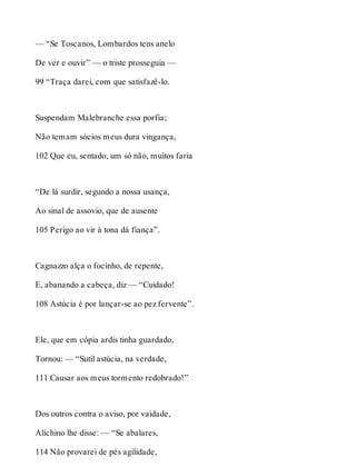 — “Se Toscanos, Lombardos tens anelo 
De ver e ouvir” — o triste prosseguia — 
99 “Traça darei, com que satisfazê-lo. 
Suspendam Malebranche essa porfia; 
Não temam sócios meus dura vingança, 
102 Que eu, sentado, um só não, muitos faria 
“De lá surdir, segundo a nossa usança, 
Ao sinal de assovio, que de ausente 
105 Perigo ao vir à tona dá fiança”. 
Cagnazzo alça o focinho, de repente, 
E, abanando a cabeça, diz — “Cuidado! 
108 Astúcia é por lançar-se ao pez fervente”. 
Ele, que em cópia ardis tinha guardado, 
Tornou: — “Sutil astúcia, na verdade, 
111 Causar aos meus tormento redobrado!” 
Dos outros contra o aviso, por vaidade, 
Alichino lhe disse: — “Se abalares, 
114 Não provarei de pés agilidade, 
 