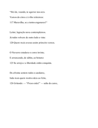 “Hei de, voando, te agarrar nos ares. 
Vamos do cimo e à riba retiremos: 
117 Maravilha, se a tantos enganares!“ 
Leitor, logração nova contemplemos. 
Já todos volvem de outro lado a vista: 
120 Quem mais avesso assim primeiro vemos. 
O Navarro estudara-o como invista; 
E arrancando, de súbito, ao betume 
123 Se arroja e a liberdade então conquista. 
Da afronta sentem todos o azedume, 
Inda mais quem motivo dera ao feito, 
126 Gritando: — “Preso estás!” — salta do cume, 
 