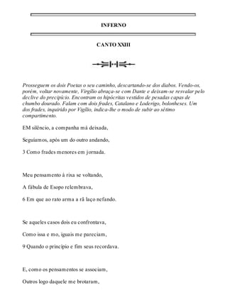 INFERNO 
CANTO XXIII 
Prosseguem os dois Poetas o seu caminho, descartando-se dos diabos. Vendo-os, 
porém, voltar novamente, Virgílio abraça-se com Dante e deixam-se resvalar pelo 
declive do precipício. Encontram os hipócritas vestidos de pesadas capas de 
chumbo dourado. Falam com dois frades, Catalano e Loderigo, bolonheses. Um 
dos frades, inquirido por Vigílio, indica-lhe o modo de subir ao sétimo 
compartimento. 
EM silêncio, a companha má deixada, 
Seguíamos, após um do outro andando, 
3 Como frades menores em jornada. 
Meu pensamento à rixa se voltando, 
A fábula de Esopo relembrava, 
6 Em que ao rato arma a rã laço nefando. 
Se aqueles casos dois eu confrontava, 
Como issa e mo, iguais me pareciam, 
9 Quando o princípio e fim seus recordava. 
E, como os pensamentos se associam, 
Outros logo daquele me brotaram, 
 