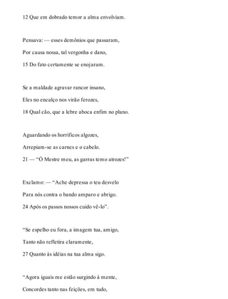 12 Que em dobrado temor a alma envolviam. 
Pensava: — esses demônios que passaram, 
Por causa nossa, tal vergonha e dano, 
15 Do fato certamente se enojaram. 
Se a maldade agravar rancor insano, 
Eles no encalço nos virão ferozes, 
18 Qual cão, que a lebre aboca enfim no plano. 
Aguardando os horríficos algozes, 
Arrepiam-se as carnes e o cabelo. 
21 — “Ó Mestre meu, as garras temo atrozes!” 
Exclamo: — “Ache depressa o teu desvelo 
Para nós contra o bando amparo e abrigo. 
24 Após os passos nossos cuido vê-lo”. 
“Se espelho eu fora, a imagem tua, amigo, 
Tanto não refletira claramente, 
27 Quanto às idéias na tua alma sigo. 
“Agora iguais me estão surgindo à mente, 
Concordes tanto nas feições, em tudo, 
 