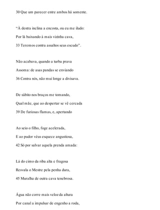 30 Que um parecer entre ambos há somente. 
“À destra inclina a encosta, ou eu me iludo: 
Por lá baixando à mais vizinha cava, 
33 Teremos contra assaltos seus escudo”. 
Não acabava, quando a turba prava 
Assoma: de asas pandas se enviando 
36 Contra nós, não mui longe a divisava. 
De súbito nos braços me tomando, 
Qual mãe, que ao despertar se vê cercada 
39 De furiosas flamas, e, apertando 
Ao seio o filho, foge acelerada, 
E ao pudor véus esquece angustiosa, 
42 Só por salvar aquela prenda amada: 
Lá do cimo da riba alta e fragosa 
Resvala o Mestre pela penha dura, 
45 Muralha de outra cava tenebrosa. 
Água não corre mais veloz da altura 
Por canal a impulsar de engenho a roda, 
 