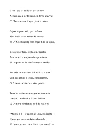 Gente, que de brilhante cor se pinta 
Vemos, que a tardo passo em torno andava; 
60 Chorava e em forças parecia extinta. 
Capa e capuz trazia, que ocultava 
Seus olhos, dessa forma de vestidos 
63 De Colônia entre os monges mais se usava. 
De ouro por fora, dentro guarnecidos 
De chumbo: comparando a peso tanto, 
66 De palha os de Fred’rico eram tecidos. 
Por toda a eternidade, ó duro duro manto! 
Com tais almas, à sestra, caminhamos, 
69 Atentos escutando o triste pranto. 
Tanto as oprime o peso, que as passamos 
No lento caminhar; e a cada instante 
72 De nova companhia ao lado estamos. 
“Mostra-me — eu disse ao Guia, suplicante — 
Algum por nome ou feitos afamado; 
75 Busca, sem te deter, Mestre prestante!” — 
 