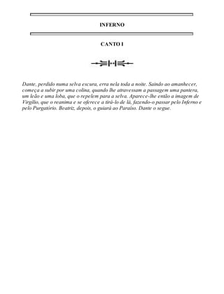 INFERNO 
CANTO I 
Dante, perdido numa selva escura, erra nela toda a noite. Saindo ao amanhecer, 
começa a subir por uma colina, quando lhe atravessam a passagem uma pantera, 
um leão e uma loba, que o repelem para a selva. Aparece-lhe então a imagem de 
Virgílio, que o reanima e se oferece a tirá-lo de lá, fazendo-o passar pelo Inferno e 
pelo Purgatório. Beatriz, depois, o guiará ao Paraíso. Dante o segue. 
 