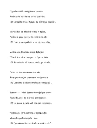 “Igual martírio o sogro seu padece, 
Assim como cada um desse concilio, 
123 Semente pra os Judeus de horrenda messe”. 
Maravilhar-se então mostrou Virgílio, 
Posto em cruz o prescito contemplando 
126 Com tanto opróbrio lá no eterno exílio, 
Voltou-se a Catalano assim falando: 
“Dizei, se assim vos apraz e é permitido, 
129 Se à direita há vereda, onde, passando, 
Deste recinto vamo-nos temido, 
Sem que os anjos perversos obriguemos 
132 Caminho a nos mostrar não conhecido”. 
Tornou: — “Mais perto do que julgas temos 
Rochedo, que, do muro se estendendo, 
135 Dá ponte a cada val, em que gememos. 
“Este não cobre, outrora se rompendo; 
Mas subir podereis pela ruína, 
138 Que do declive ao fundo se está vendo”. 
 