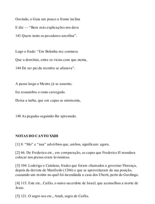 Ouvindo, o Guia um pouco a fronte inclina 
E diz: — “Bem más explicações nos dava 
141 Quem tanto os pecadores amofina”. 
Logo o frade: “Em Bolonha me constava 
Que o demônio, entre os vícios com que stenta, 
144 De ser pai da mentira se ufanava”. 
A passo largo o Mestre já se ausenta; 
Ira ressumbra o rosto carregado. 
Deixa a turba, que em capas se atormenta, 
148 As pegadas seguindo-lhe apressado. 
NOTAS DO CANTO XXIII 
[1] 8. “Mo” e “issa” advérbios que, ambos, significam: agora. 
[2] 66. De Frederico etc., em comparação, as capas que Frederico II mandara 
colocar nos presos eram levíssimas. 
[3] 104. Loderigo e Catalano, frades que foram chamados a governar Florença, 
depois da derrota de Manfredo (1266) e que se aproveitaram da sua posição, 
causando um motim no qual foi incendiada a casa dos Uberti, perto do Gardingo. 
[4] 115. Este etc., Caifás, o sumo sacerdote de Israel, que aconselhou a morte de 
Jesus. 
[5] 121. O sogro seu etc., Anah, sogro de Caifás. 
 