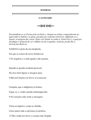 INFERNO 
CANTO XXIV 
Encaminham-se os Poetas pelo rochedo e chegam ao sétimo compartimento no 
qual estão os ladrões, os quais, picados por serpentes horríveis, inflamam-se e, 
depois, ressurgem das cinzas. Entre eles Dante reconhece Vanni Fucci, o qual por 
desafogar o despeito de ser colhido em tal vergonha e miséria, prediz-lhe a 
derrota dos Brancos. 
NAQUELA parte do ano incipiente, 
Em que as comas do sol se fortalecem 
3 No Aquário, e a noite iguala o dia ausente, 
Quando as geadas matinais parecem 
Da alva irmã figurar a imagem pura, 
6 Mas tais feições em breve se esvaecem. 
Campino, que a indigência já tortura, 
Ergue-se, e vendo o prado embranquecido. 
9 No coração calar sente a amargura. 
Torna ao tugúrio e carpe-se abatido, 
Como quem toda a esp’rança já perdera; 
12 Mas vendo em breve o campo estar despido 
 