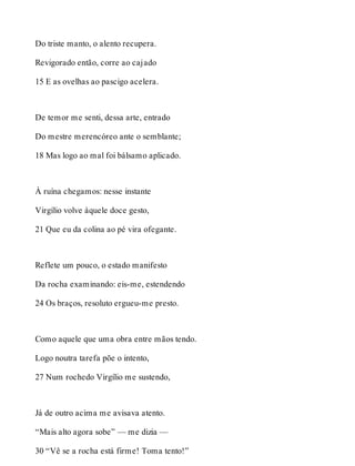 Do triste manto, o alento recupera. 
Revigorado então, corre ao cajado 
15 E as ovelhas ao pascigo acelera. 
De temor me senti, dessa arte, entrado 
Do mestre merencóreo ante o semblante; 
18 Mas logo ao mal foi bálsamo aplicado. 
À ruína chegamos: nesse instante 
Virgílio volve àquele doce gesto, 
21 Que eu da colina ao pé vira ofegante. 
Reflete um pouco, o estado manifesto 
Da rocha examinando: eis-me, estendendo 
24 Os braços, resoluto ergueu-me presto. 
Como aquele que uma obra entre mãos tendo. 
Logo noutra tarefa põe o intento, 
27 Num rochedo Virgílio me sustendo, 
Já de outro acima me avisava atento. 
“Mais alto agora sobe” — me dizia — 
30 “Vê se a rocha está firme! Toma tento!” 
 