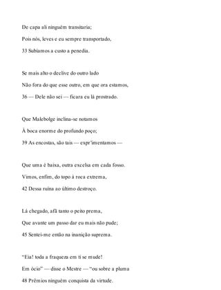 De capa ali ninguém transitaria; 
Pois nós, leves e eu sempre transportado, 
33 Subíamos a custo a penedia. 
Se mais alto o declive do outro lado 
Não fora do que esse outro, em que ora estamos, 
36 — Dele não sei — ficara eu lá prostrado. 
Que Malebolge inclina-se notamos 
À boca enorme do profundo poço; 
39 As encostas, são tais — expr’imentamos — 
Que uma é baixa, outra excelsa em cada fosso. 
Vimos, enfim, do topo à roca extrema, 
42 Dessa ruína ao último destroço. 
Lá chegado, afã tanto o peito prema, 
Que avante um passo dar eu mais não pude; 
45 Sentei-me então na inanição suprema. 
“Eia! toda a fraqueza em ti se mude! 
Em ócio” — disse o Mestre — “ou sobre a pluma 
48 Prêmios ninguém conquista da virtude. 
 