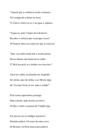 “Aquele que a existência assim consuma, 
Tal vestígio de si deixa na terra, 
51 Como o fumo no ar e na água a espuma. 
“Ergue-te, pois! Torpor de ti desterra! 
Recobra o esforço que os perigos vence! 
54 Impere alma no corpo em que se encerra! 
“Que vais subir muito alto a mente pense; 
Desse abismo não basta haver saído. 
57 Será teu prol, se a minha voz convence”. 
Alço-me então, mostrando-me impelido 
De alento, que não tinha; e ao Mestre digo: 
60 “Avante! Forte já me sinto e ardido!” 
Pela rocha asperíssima prossigo 
Mais estreita, inda menos acessível 
63 Que a outra: os passos de Virgílio sigo. 
Por provar-me às fadigas insensível 
Falando andava. Eis ouço de outra cava 
66 Ressoar voz bem pouco perceptível. 
 