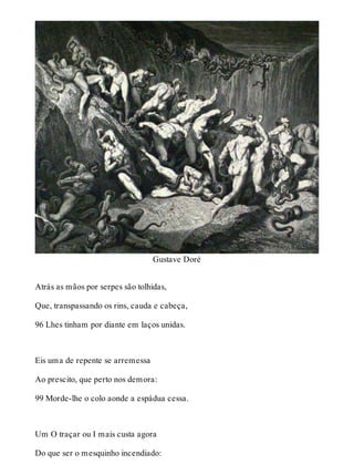 Gustave Doré 
Atrás as mãos por serpes são tolhidas, 
Que, transpassando os rins, cauda e cabeça, 
96 Lhes tinham por diante em laços unidas. 
Eis uma de repente se arremessa 
Ao prescito, que perto nos demora: 
99 Morde-lhe o colo aonde a espádua cessa. 
Um O traçar ou I mais custa agora 
Do que ser o mesquinho incendiado: 
 