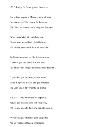 120 Ó Justiça de Deus, quanto és severa! 
Quem fora inquire o Mestre, e dele alcança 
Estas vozes: — “Há pouco, da Toscana 
123 Chovi no abismo, onde ninguém descansa. 
“Vida brutal vivi, não vida humana. 
Chamei-me Vanni Fucci, híbrida besta; 
126 Pistóia, meu covil, de mim se ufana”. 
Ao Mestre eu disse: — “Referir-nos resta 
O crime, que deu causa à morte sua: 
129 Sei que em sangue banhara a mão funesta”. 
O pecador, que me ouve, não se amua: 
Volta-me presto a cara, em que a tristeza 
132 Com sinais de vergonha se insinua 
E diz: — “Sinto da dor mais a aspereza, 
Porque em miséria tanta me vês posto, 
135 Do que quando da morte hei sido a presa. 
“Ao que exiges respondo com desgosto: 
Por ter roubado alfaias e ornamento 
 
