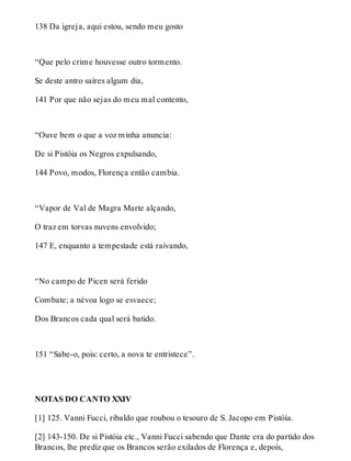 138 Da igreja, aqui estou, sendo meu gosto 
“Que pelo crime houvesse outro tormento. 
Se deste antro saíres algum dia, 
141 Por que não sejas do meu mal contento, 
“Ouve bem o que a voz minha anuncia: 
De si Pistóia os Negros expulsando, 
144 Povo, modos, Florença então cambia. 
“Vapor de Val de Magra Marte alçando, 
O traz em torvas nuvens envolvido; 
147 E, enquanto a tempestade está raivando, 
“No campo de Picen será ferido 
Combate; a névoa logo se esvaece; 
Dos Brancos cada qual será batido. 
151 “Sabe-o, pois: certo, a nova te entristece”. 
NOTAS DO CANTO XXIV 
[1] 125. Vanni Fucci, ribaldo que roubou o tesouro de S. Jacopo em Pistóía. 
[2] 143-150. De si Pistóia etc., Vanni Fucci sabendo que Dante era do partido dos 
Brancos, lhe prediz que os Brancos serão exilados de Florença e, depois, 
 