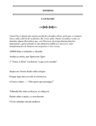 INFERNO 
CANTO XXV 
Vanni Fucci depois das negras predições desafia a Deus, pelo que o centauro 
Caco, todo coberto de serpentes, lhe corre atrás. Dante reconhece entre os 
danados alguns florentinos que, em Florença, desempenharam funções 
importantes, aproveitando-se dos dinheiros públicos e descreve suas 
transformações de homens em serpentes e vice-versa. 
ASSIM dizia o roubador e, alçando 
Ambas as mãos, que figuravam figas: 
3 “Toma, ó Deus” exclamou “o que eu te mando”. 
Serpes me foram desde então amigas: 
Porque logo uma ao colo se enroscava, 
6 Como a dizer: — “Não quero que prossigas!” 
Tolhendo-lhe outra os braços, se enlaçava 
Diante sobre o peito, e o movimento 
9 Com rebatido vínculo atalhava. 
 