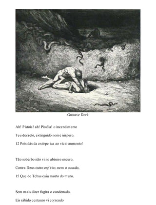 Gustave Doré 
Ah! Pistóia! ah! Pistóia! o incendimento 
Teu decreto, extinguido nome impuro, 
12 Pois dás da extirpe tua ao vício aumento! 
Tão soberbo não vi no abismo escuro, 
Contra Deus outro esp’rito; nem o ousado, 
15 Que de Tebas caiu morto do muro. 
Sem mais dizer fugira o condenado. 
Eis rábido centauro vi correndo 
 