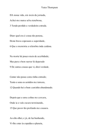 Yates Thompson 
DA nossa vida, em meio da jornada, 
Achei-me numa selva tenebrosa, 
3 Tendo perdido a verdadeira estrada. 
Dizer qual era é cousa tão penosa, 
Desta brava espessura a asperidade, 
6 Que a memória a relembra inda cuidosa. 
Na morte há pouco mais de acerbidade; 
Mas para o bem narrar lá deparado 
9 De outras cousas que vi, direi verdade. 
Contar não posso como tinha entrado; 
Tanto o sono os sentidos me tomara, 
12 Quando hei o bom caminho abandonado. 
Depois que a uma colina me cercara, 
Onde ia o vale escuro terminando, 
15 Que pavor tão profundo me causara. 
Ao alto olhei, e já, de luz banhando, 
Vi-lhe estar às espaldas o planeta, 
 