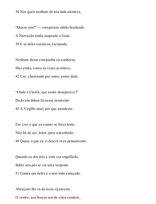 36 Nos quais nenhum de nós inda atentava, 
“Quem sois?” — romperam súbito bradando. 
A Narração então suspende o Guia; 
39 E só deles curamos, escutando. 
Nenhum dessa companha eu conhecia; 
Mas então, como às vezes acontece, 
42 Um, chamando por outro, assim dizia: 
“Onde é Cianfa, que assim desaparece?” 
Dedo nos lábios fiz nesse momento 
45 A Virgílio sinal, por que atendesse. 
Em crer o que eu contar se fores lento, 
Não há de ser, leitor, para estranhado; 
48 Quase o que eu vi descrê meu pensamento. 
Quando eu dos três a vista era engolfado, 
Sobre seis pés se via uma serpente 
51 Contra um deles e o tem todo enlaçado. 
Abraçam-lhe os do meio rijamente 
O ventre; aos braços aos de cima rendem, 
 
