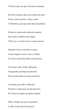 72 Num rosto, em que se haviam misturado. 
São dois os braços, que eram quatro de antes, 
Foram coxas e pernas, ventre e peito 
75 Membros, que nunca hão tido semelhantes. 
Perdeu-se assim todo o primeiro aspeito; 
Seres dois e nenhum nessa figura 
78 Se via; e o montro foi-se a passo estreito. 
Quando o fervor canicular se apura, 
Cruza o lagarto, como o raio, a estrada, 
81 E uma mouta deixando, outra procura. 
Tal menor serpe, lívida, inflamada. 
Negrejando, qual bago de pimenta, 
84 Aos outros dois se arroja acelerada. 
E na parte, por onde se alimenta 
Primeiro a vida nossa, um dos dois fere 
87 E ante ele tomba em queda violenta. 
Olha o ferido, mas nem voz profere; 
E sobre os pés imóvel bocejava, 
 