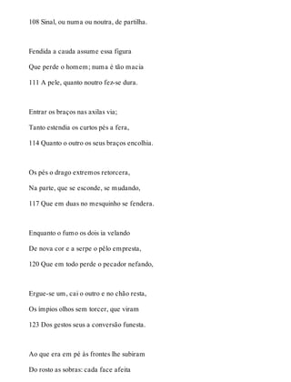 108 Sinal, ou numa ou noutra, de partilha. 
Fendida a cauda assume essa figura 
Que perde o homem; numa é tão macia 
111 A pele, quanto noutro fez-se dura. 
Entrar os braços nas axilas via; 
Tanto estendia os curtos pés a fera, 
114 Quanto o outro os seus braços encolhia. 
Os pés o drago extremos retorcera, 
Na parte, que se esconde, se mudando, 
117 Que em duas no mesquinho se fendera. 
Enquanto o fumo os dois ia velando 
De nova cor e a serpe o pêlo empresta, 
120 Que em todo perde o pecador nefando, 
Ergue-se um, cai o outro e no chão resta, 
Os ímpios olhos sem torcer, que viram 
123 Dos gestos seus a conversão funesta. 
Ao que era em pé às frontes lhe subiram 
Do rosto as sobras: cada face afeita 
 