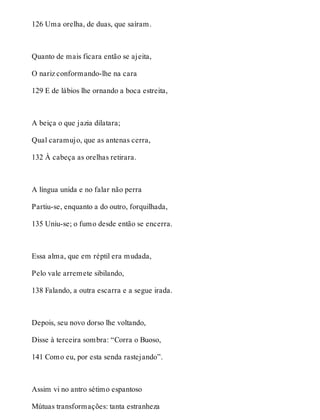 126 Uma orelha, de duas, que saíram. 
Quanto de mais ficara então se ajeita, 
O nariz conformando-lhe na cara 
129 E de lábios lhe ornando a boca estreita, 
A beiça o que jazia dilatara; 
Qual caramujo, que as antenas cerra, 
132 À cabeça as orelhas retirara. 
A língua unida e no falar não perra 
Partiu-se, enquanto a do outro, forquilhada, 
135 Uniu-se; o fumo desde então se encerra. 
Essa alma, que em réptil era mudada, 
Pelo vale arremete sibilando, 
138 Falando, a outra escarra e a segue irada. 
Depois, seu novo dorso lhe voltando, 
Disse à terceira sombra: “Corra o Buoso, 
141 Como eu, por esta senda rastejando”. 
Assim vi no antro sétimo espantoso 
Mútuas transformações: tanta estranheza 
 