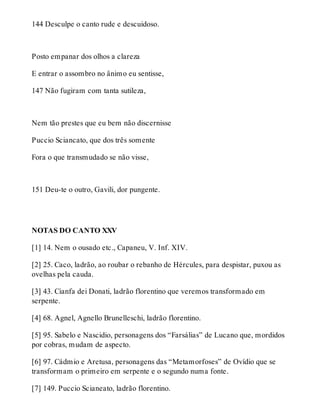 144 Desculpe o canto rude e descuidoso. 
Posto empanar dos olhos a clareza 
E entrar o assombro no ânimo eu sentisse, 
147 Não fugiram com tanta sutileza, 
Nem tão prestes que eu bem não discernisse 
Puccio Sciancato, que dos três somente 
Fora o que transmudado se não visse, 
151 Deu-te o outro, Gavili, dor pungente. 
NOTAS DO CANTO XXV 
[1] 14. Nem o ousado etc., Capaneu, V. Inf. XIV. 
[2] 25. Caco, ladrão, ao roubar o rebanho de Hércules, para despistar, puxou as 
ovelhas pela cauda. 
[3] 43. Cianfa dei Donati, ladrão florentino que veremos transformado em 
serpente. 
[4] 68. Agnel, Agnello Brunelleschi, ladrão florentino. 
[5] 95. Sabelo e Nascidio, personagens dos “Farsálias” de Lucano que, mordidos 
por cobras, mudam de aspecto. 
[6] 97. Cádmio e Aretusa, personagens das “Metamorfoses” de Ovídio que se 
transformam o primeiro em serpente e o segundo numa fonte. 
[7] 149. Puccio Scianeato, ladrão florentino. 
 