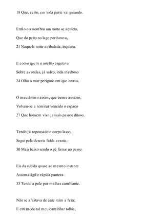 18 Que, certo, em toda parte vai guiando. 
Então o assombro um tanto se aquieta, 
Que do peito no lago perdurava, 
21 Naquela noite atribulada, inquieta. 
E como quem o anélito esgotava 
Sobre as ondas, já salvo, inda medroso 
24 Olha o mar perigoso em que lutava, 
O meu ânimo assim, que treme ansioso, 
Volveu-se a remirar vencido o espaço 
27 Que homem vivo jamais passou ditoso. 
Tendo já repousado o corpo lasso, 
Segui pela deserta falda avante; 
30 Mais baixo sendo o pé firme no passo. 
Eis da subida quase ao mesmo instante 
Assoma ágil e rápida pantera 
33 Tendo a pele por malhas cambiante. 
Não se afastava de ante mim a fera; 
E em modo tal meu caminhar tolhia, 
 