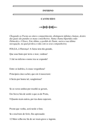 INFERNO 
CANTO XXVI 
Chegando os Poetas ao oitavo compartimento, distinguem infinitas chamas, dentro 
das quais são punidos os maus conselheiros. Numa chama bipartida estão 
Diômedes e Ulisses. Este último, a pedido de Dante, narra a sua última 
navegação, na qual perdeu a vida com os seus companheiros. 
FOLGA, ó Florença! A fama tens tão grande, 
Que asas bates por terra e mar, vaidosa! 
3 Até no inferno o nome teu se expande! 
Entre os ladrões, ó cousa vergonhosa! 
Principais cinco achei, que em ti nasceram: 
6 Serás por honra tal, vangloriosa? 
Se os veros sonhos por manhã se geram, 
Em breve hás de sentir o que os de Prato, 
9 Quanto mais outros, por teu dano esperam. 
Presto que venha, será tarde o fato; 
Se o mal tem de ferir, fira apressado: 
12 Mais velho me há de ser mais grave e ingrato. 
 