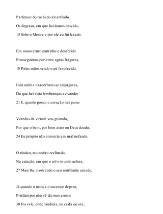 Partimos: do rochedo alcantilado 
Os degraus, em que havíamos descido, 
15 Sobe o Mestre e por ele eu fui levado. 
Em nosso ermo caminho e desabrido 
Prosseguimos por entre agras fraguras, 
18 Pelas mãos sendo o pé favorecido. 
Inda nalma exacerbam-se amarguras, 
Do que hei visto lembranças avivando; 
21 E, quanto posso, o coração nas puras 
Veredas da virtude vou guiando, 
Por que o bem, por bom astro ou Deus doado, 
24 Eu próprio não converta em mal nefando. 
O rústico, no outeiro reclinado, 
Na estação, em que o sol o mundo aclara, 
27 Mais lhe mostrando o seu semblante amado, 
Já quando a mosca o sucessor depara, 
Pririlampos não vê tão numerosos 
30 No vale, onde vindima, ou ceifa ou ara, 
 