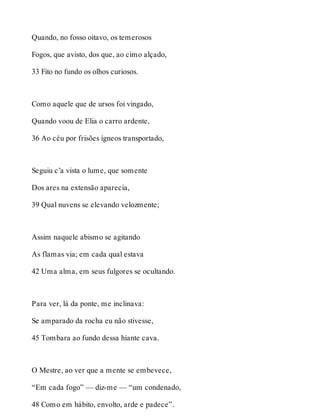 Quando, no fosso oitavo, os temerosos 
Fogos, que avisto, dos que, ao cimo alçado, 
33 Fito no fundo os olhos curiosos. 
Como aquele que de ursos foi vingado, 
Quando voou de Elia o carro ardente, 
36 Ao céu por frisões ígneos transportado, 
Seguiu c’a vista o lume, que somente 
Dos ares na extensão aparecia, 
39 Qual nuvens se elevando velozmente; 
Assim naquele abismo se agitando 
As flamas via; em cada qual estava 
42 Uma alma, em seus fulgores se ocultando. 
Para ver, lá da ponte, me inclinava: 
Se amparado da rocha eu não stivesse, 
45 Tombara ao fundo dessa hiante cava. 
O Mestre, ao ver que a mente se embevece, 
“Em cada fogo” — diz-me — “um condenado, 
48 Como em hábito, envolto, arde e padece”. 
 