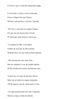 87 Como a que o vento lhe assoprando instiga. 
E a um lado e a outro o cimo meneando, 
Como se língua fora, que falasse, 
90 Estas vozes profere, e diz-nos: “Quando 
“De Circe a encantos me esquivei fugace, 
Em que um ano passei junto a Gaeta, 
93 Antes que assim Enéias a chamasse, 
“A saudade do filho, a mui dileta 
Velhice de meu pai, de alta consorte 
96 Santo amor, em que ardia sempre inquieta, 
“Não dominaram esse anelo forte 
Que me impulsava a ser do mundo esperto, 
99 Das manhas das nações, da humana sorte. 
“Lancei-me às vagas do alto mar aberto; 
Sobre um só lenho me seguiu companha 
102 De poucos, mas de afouto peito e certo. 
“As ondas perlustrando, hei visto a Espanha, 
Marrocos, logo a ínsula dos Sardos 
 