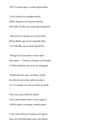 105 E as outras que o cerúleo pego banha. 
“Já da velhice nos sentidos tardos, 
Alfim chegamos ao famoso estreito, 
108 Onde Alcides aos nautas pôs resguardos, 
“Que devem respeitar por seu proveito. 
Deixei Septa, que jaz ao esquerdo lado, 
111 E Sevilha, que ao lado está direito. 
“Perigos mil vencendo e avesso fado” 
Lhes disse — “irmãos, chegastes ao Ponente! 
114 Da existência este resto, já minguado, 
“Razão não seja, que vos tolha a mente 
De além do sol, tentar nobre aventura, 
117 E o mundo ver, que jaz órfão de gente. 
“Da vossa raça refleti na altura! 
Viver quais brutos veda-o vossa origem! 
120 De glória vos impele ambição pura! 
“Com tanto esforço os ânimos se erigem, 
Falar me ouvindo assim, que ir por diante 
 