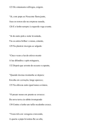 123 De entusiasmo sôfregos, exigem. 
“Já, com popa ao Nascente flamejante, 
Asas os remos são na empresa ousada, 
126 E o lenho sempre à esquerda voga avante. 
“Já do outro polo a noite levantada, 
Via os astros brilhar: o nosso, entanto, 
129 Na planície imergia-se salgada: 
“Cinco vezes a luz do etéreo manto 
A lua difundira e após minguara, 
132 Depois que arrosto do oceano o espanto, 
“Quando imensa montanha se depara: 
Envolta em cerração, longe aparece; 
135 Na altiveza outra igual nunca avistara. 
“O prazer nosso em pranto se esvaece: 
Da nova terra eis súbito irrompendo 
138 Contra o lenho um tufão medonho cresce. 
“Vezes três em voragens o torcendo, 
A quarta a popa levantou-lhe ao alto, 
 