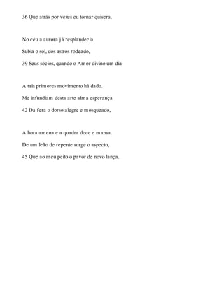 36 Que atrás por vezes eu tornar quisera. 
No céu a aurora já resplandecia, 
Subia o sol, dos astros rodeado, 
39 Seus sócios, quando o Amor divino um dia 
A tais primores movimento há dado. 
Me infundiam desta arte alma esperança 
42 Da fera o dorso alegre e mosqueado, 
A hora amena e a quadra doce e mansa. 
De um leão de repente surge o aspecto, 
45 Que ao meu peito o pavor de novo lança. 
 