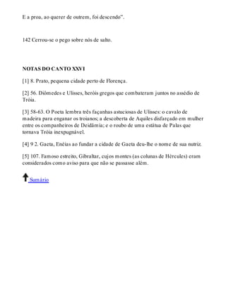 E a proa, ao querer de outrem, foi descendo”. 
142 Cerrou-se o pego sobre nós de salto. 
NOTAS DO CANTO XXVI 
[1] 8. Prato, pequena cidade perto de Florença. 
[2] 56. Diômedes e Ulisses, heróis gregos que combateram juntos no assédio de 
Tróia. 
[3] 58-63. O Poeta lembra três façanhas astuciosas de Ulisses: o cavalo de 
madeira para enganar os troianos; a descoberta de Aquiles disfarçado em mulher 
entre os companheiros de Deidâmia; e o roubo de uma estátua de Palas que 
tornava Tróia inexpugnável. 
[4] 9 2. Gaeta, Enéias ao fundar a cidade de Gaeta deu-lhe o nome de sua nutriz. 
[5] 107. Famoso estreito, Gibraltar, cujos montes (as colunas de Hércules) eram 
considerados como aviso para que não se passasse além. 
Sumário 
 