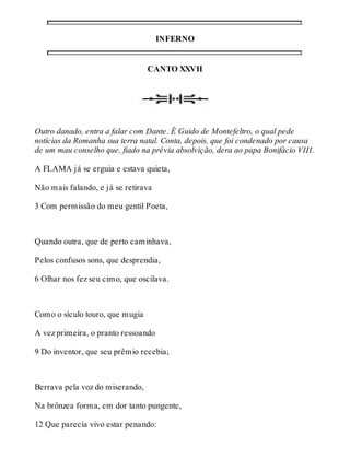 INFERNO 
CANTO XXVII 
Outro danado, entra a falar com Dante. É Guido de Montefeltro, o qual pede 
notícias da Romanha sua terra natal. Conta, depois, que foi condenado por causa 
de um mau conselho que, fiado na prévia absolvição, dera ao papa Bonifácio VIII. 
A FLAMA já se erguia e estava quieta, 
Não mais falando, e já se retirava 
3 Com permissão do meu gentil Poeta, 
Quando outra, que de perto caminhava, 
Pelos confusos sons, que desprendia, 
6 Olhar nos fez seu cimo, que oscilava. 
Como o sículo touro, que mugia 
A vez primeira, o pranto ressoando 
9 Do inventor, que seu prêmio recebia; 
Berrava pela voz do miserando, 
Na brônzea forma, em dor tanto pungente, 
12 Que parecia vivo estar penando: 
 