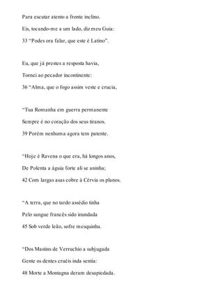 Para escutar atento a fronte inclino. 
Eis, tocando-me a um lado, diz meu Guia: 
33 “Podes ora falar, que este é Latino”. 
Eu, que já prestes a resposta havia, 
Tornei ao pecador incontinente: 
36 “Alma, que o fogo assim veste e crucia, 
“Tua Romanha em guerra permanente 
Sempre é no coração dos seus tiranos. 
39 Porém nenhuma agora tem patente. 
“Hoje é Ravena o que era, há longos anos, 
De Polenta a águia forte ali se aninha; 
42 Com largas asas cobre à Cérvia os planos. 
“A terra, que no tardo assédio tinha 
Pelo sangue francês sido inundada 
45 Sob verde leão, sofre mesquinha. 
“Dos Mastins de Verruchio a subjugada 
Gente os dentes cruéis inda sentia: 
48 Morte a Montagna deram desapiedada. 
 