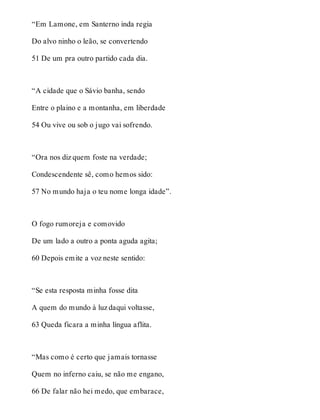 “Em Lamone, em Santerno inda regia 
Do alvo ninho o leão, se convertendo 
51 De um pra outro partido cada dia. 
“A cidade que o Sávio banha, sendo 
Entre o plaino e a montanha, em liberdade 
54 Ou vive ou sob o jugo vai sofrendo. 
“Ora nos diz quem foste na verdade; 
Condescendente sê, como hemos sido: 
57 No mundo haja o teu nome longa idade”. 
O fogo rumoreja e comovido 
De um lado a outro a ponta aguda agita; 
60 Depois emite a voz neste sentido: 
“Se esta resposta minha fosse dita 
A quem do mundo à luz daqui voltasse, 
63 Queda ficara a minha língua aflita. 
“Mas como é certo que jamais tornasse 
Quem no inferno caiu, se não me engano, 
66 De falar não hei medo, que embarace, 
 