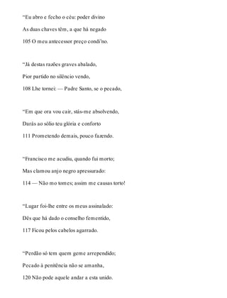 “Eu abro e fecho o céu: poder divino 
As duas chaves têm, a que há negado 
105 O meu antecessor preço condi’no. 
“Já destas razões graves abalado, 
Pior partido no silêncio vendo, 
108 Lhe tornei: — Padre Santo, se o pecado, 
“Em que ora vou cair, stás-me absolvendo, 
Darás ao sólio teu glória e conforto 
111 Prometendo demais, pouco fazendo. 
“Francisco me acudiu, quando fui morto; 
Mas clamou anjo negro apressurado: 
114 — Não mo tomes; assim me causas torto! 
“Lugar foi-lhe entre os meus assinalado: 
Dês que há dado o conselho fementido, 
117 Ficou pelos cabelos agarrado. 
“Perdão só tem quem geme arrependido; 
Pecado à penitência não se amanha, 
120 Não pode aquele andar a esta unido. 
 